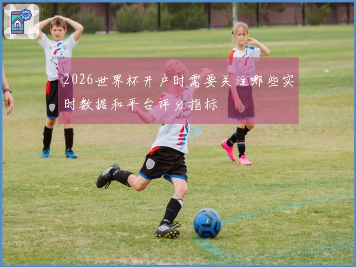 2026世界杯开户时需要关注哪些实时数据和平台评分指标