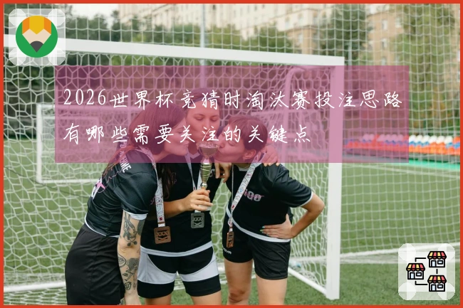 2026世界杯竞猜时淘汰赛投注思路有哪些需要关注的关键点
