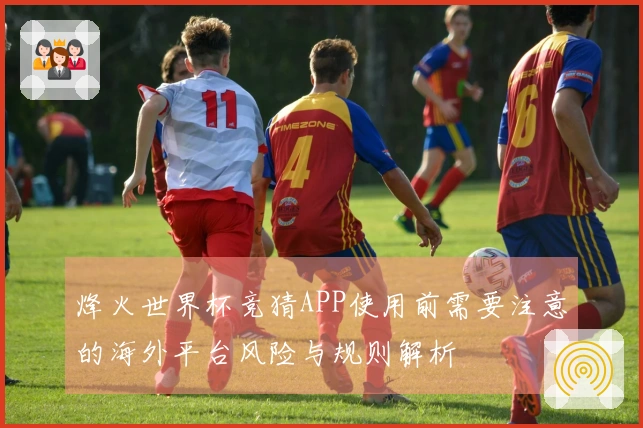 烽火世界杯竞猜APP使用前需要注意的海外平台风险与规则解析